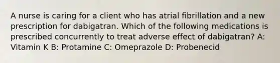 A nurse is caring for a client who has atrial fibrillation and a new prescription for dabigatran. Which of the following medications is prescribed concurrently to treat adverse effect of dabigatran? A: Vitamin K B: Protamine C: Omeprazole D: Probenecid