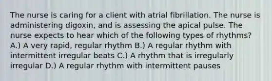 The nurse is caring for a client with atrial fibrillation. The nurse is administering digoxin, and is assessing the apical pulse. The nurse expects to hear which of the following types of rhythms? A.) A very rapid, regular rhythm B.) A regular rhythm with intermittent irregular beats C.) A rhythm that is irregularly irregular D.) A regular rhythm with intermittent pauses