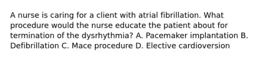 A nurse is caring for a client with atrial fibrillation. What procedure would the nurse educate the patient about for termination of the dysrhythmia? A. Pacemaker implantation B. Defibrillation C. Mace procedure D. Elective cardioversion