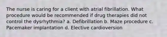 The nurse is caring for a client with atrial fibrillation. What procedure would be recommended if drug therapies did not control the dysrhythmia? a. Defibrillation b. Maze procedure c. Pacemaker implantation d. Elective cardioversion