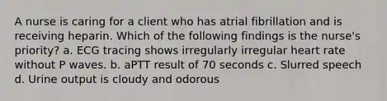 A nurse is caring for a client who has atrial fibrillation and is receiving heparin. Which of the following findings is the nurse's priority? a. ECG tracing shows irregularly irregular heart rate without P waves. b. aPTT result of 70 seconds c. Slurred speech d. Urine output is cloudy and odorous