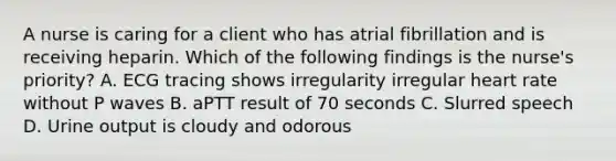 A nurse is caring for a client who has atrial fibrillation and is receiving heparin. Which of the following findings is the nurse's priority? A. ECG tracing shows irregularity irregular heart rate without P waves B. aPTT result of 70 seconds C. Slurred speech D. Urine output is cloudy and odorous