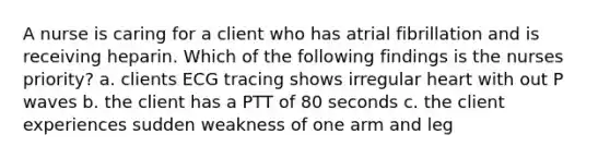 A nurse is caring for a client who has atrial fibrillation and is receiving heparin. Which of the following findings is the nurses priority? a. clients ECG tracing shows irregular heart with out P waves b. the client has a PTT of 80 seconds c. the client experiences sudden weakness of one arm and leg