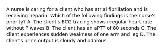 A nurse is caring for a client who has atrial fibrillation and is receiving heparin. Which of the following findings is the nurse's priority? A. The client's ECG tracing shows irregular heart rate without P waves B. The client has an aPTT of 80 seconds C. The client experiences sudden weakness of one arm and leg D. The client's urine output is cloudy and odorous