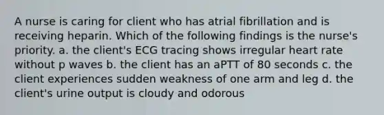 A nurse is caring for client who has atrial fibrillation and is receiving heparin. Which of the following findings is the nurse's priority. a. the client's ECG tracing shows irregular heart rate without p waves b. the client has an aPTT of 80 seconds c. the client experiences sudden weakness of one arm and leg d. the client's urine output is cloudy and odorous