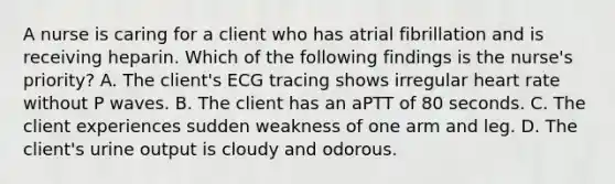A nurse is caring for a client who has atrial fibrillation and is receiving heparin. Which of the following findings is the nurse's priority? A. The client's ECG tracing shows irregular heart rate without P waves. B. The client has an aPTT of 80 seconds. C. The client experiences sudden weakness of one arm and leg. D. The client's urine output is cloudy and odorous.