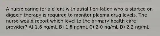 A nurse caring for a client with atrial fibrillation who is started on digoxin therapy is required to monitor plasma drug levels. The nurse would report which level to the primary health care provider? A) 1.6 ng/mL B) 1.8 ng/mL C) 2.0 ng/mL D) 2.2 ng/mL