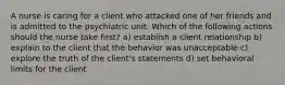 A nurse is caring for a client who attacked one of her friends and is admitted to the psychiatric unit. Which of the following actions should the nurse take first? a) establish a client relationship b) explain to the client that the behavior was unacceptable c) explore the truth of the client's statements d) set behavioral limits for the client