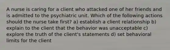 A nurse is caring for a client who attacked one of her friends and is admitted to the psychiatric unit. Which of the following actions should the nurse take first? a) establish a client relationship b) explain to the client that the behavior was unacceptable c) explore the truth of the client's statements d) set behavioral limits for the client