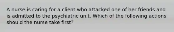 A nurse is caring for a client who attacked one of her friends and is admitted to the psychiatric unit. Which of the following actions should the nurse take first?