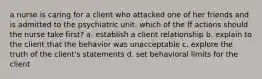 a nurse is caring for a client who attacked one of her friends and is admitted to the psychiatric unit. which of the ff actions should the nurse take first? a. establish a client relationship b. explain to the client that the behavior was unacceptable c. explore the truth of the client's statements d. set behavioral limits for the client