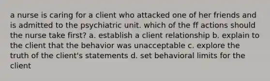 a nurse is caring for a client who attacked one of her friends and is admitted to the psychiatric unit. which of the ff actions should the nurse take first? a. establish a client relationship b. explain to the client that the behavior was unacceptable c. explore the truth of the client's statements d. set behavioral limits for the client