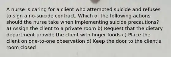 A nurse is caring for a client who attempted suicide and refuses to sign a no-suicide contract. Which of the following actions should the nurse take when implementing suicide precautions? a) Assign the client to a private room b) Request that the dietary department provide the client with finger foods c) Place the client on one-to-one observation d) Keep the door to the client's room closed