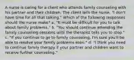 A nurse is caring for a client who attends family counseling with his partner and their children. The client tells the nurse, "I don't have time for all that talking." Which of the following responses should the nurse make? a. "It must be difficult for you to talk about family problems." b. "You should continue attending the family counseling sessions until the therapist tells you to stop." c. "If you continue to go to family counseling, I'm sure you'll be able to resolve your family problems soon." d. "I think you need to continue family therapy if your partner and children want to receive further counseling."