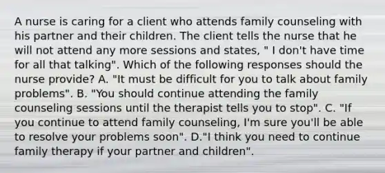 A nurse is caring for a client who attends family counseling with his partner and their children. The client tells the nurse that he will not attend any more sessions and states, " I don't have time for all that talking". Which of the following responses should the nurse provide? A. "It must be difficult for you to talk about family problems". B. "You should continue attending the family counseling sessions until the therapist tells you to stop". C. "If you continue to attend family counseling, I'm sure you'll be able to resolve your problems soon". D."I think you need to continue family therapy if your partner and children".