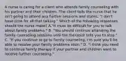 A nurse is caring for a client who attends family counseling with his partner and their children. The client tells the nurse that he isn't going to attend any further sessions and states, "I don't have time for all that talking." Which of the following responses should the nurse make? A."It must be difficult for you to talk about family problems." B. "You should continue attending the family counseling sessions until the therapist tells you to stop." C. "If you continue to go to family counseling, I'm sure you'll be able to resolve your family problems soon." D. "I think you need to continue family therapy if your partner and children want to receive further counseling."