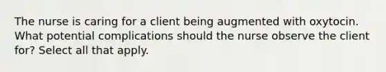 The nurse is caring for a client being augmented with oxytocin. What potential complications should the nurse observe the client for? Select all that apply.