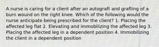 A nurse is caring for a client after an autograft and grafting of a burn wound on the right knee. Which of the following would the nurse anticipate being prescribed for the client? 1. Placing the affected leg flat 2. Elevating and immobilizing the affected leg 3. Placing the affected leg in a dependent position 4. Immobilizing the client in a dependent position