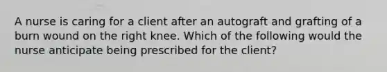 A nurse is caring for a client after an autograft and grafting of a burn wound on the right knee. Which of the following would the nurse anticipate being prescribed for the client?