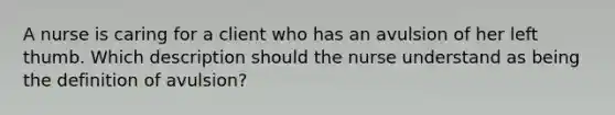A nurse is caring for a client who has an avulsion of her left thumb. Which description should the nurse understand as being the definition of avulsion?