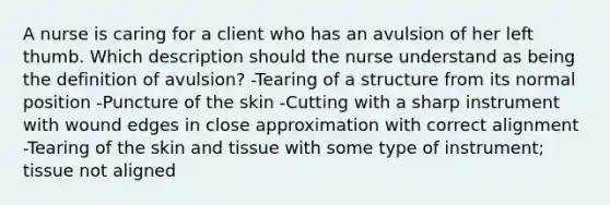 A nurse is caring for a client who has an avulsion of her left thumb. Which description should the nurse understand as being the definition of avulsion? -Tearing of a structure from its normal position -Puncture of the skin -Cutting with a sharp instrument with wound edges in close approximation with correct alignment -Tearing of the skin and tissue with some type of instrument; tissue not aligned