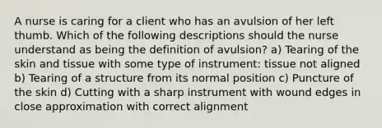 A nurse is caring for a client who has an avulsion of her left thumb. Which of the following descriptions should the nurse understand as being the definition of avulsion? a) Tearing of the skin and tissue with some type of instrument: tissue not aligned b) Tearing of a structure from its normal position c) Puncture of the skin d) Cutting with a sharp instrument with wound edges in close approximation with correct alignment