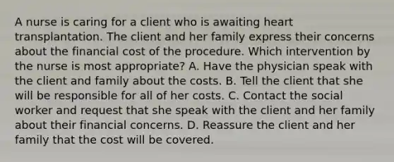 A nurse is caring for a client who is awaiting heart transplantation. The client and her family express their concerns about the financial cost of the procedure. Which intervention by the nurse is most appropriate? A. Have the physician speak with the client and family about the costs. B. Tell the client that she will be responsible for all of her costs. C. Contact the social worker and request that she speak with the client and her family about their financial concerns. D. Reassure the client and her family that the cost will be covered.