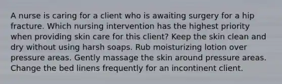 A nurse is caring for a client who is awaiting surgery for a hip fracture. Which nursing intervention has the highest priority when providing skin care for this client? Keep the skin clean and dry without using harsh soaps. Rub moisturizing lotion over pressure areas. Gently massage the skin around pressure areas. Change the bed linens frequently for an incontinent client.