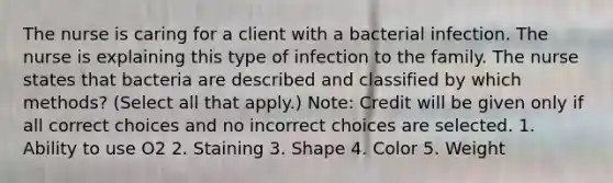 The nurse is caring for a client with a bacterial infection. The nurse is explaining this type of infection to the family. The nurse states that bacteria are described and classified by which methods? (Select all that apply.) Note: Credit will be given only if all correct choices and no incorrect choices are selected. 1. Ability to use O2 2. Staining 3. Shape 4. Color 5. Weight