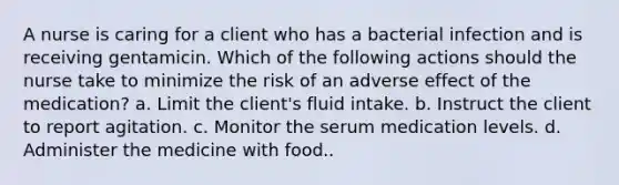 A nurse is caring for a client who has a bacterial infection and is receiving gentamicin. Which of the following actions should the nurse take to minimize the risk of an adverse effect of the medication? a. Limit the client's fluid intake. b. Instruct the client to report agitation. c. Monitor the serum medication levels. d. Administer the medicine with food..