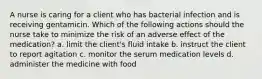 A nurse is caring for a client who has bacterial infection and is receiving gentamicin. Which of the following actions should the nurse take to minimize the risk of an adverse effect of the medication? a. limit the client's fluid intake b. instruct the client to report agitation c. monitor the serum medication levels d. administer the medicine with food