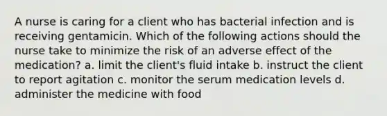 A nurse is caring for a client who has bacterial infection and is receiving gentamicin. Which of the following actions should the nurse take to minimize the risk of an adverse effect of the medication? a. limit the client's fluid intake b. instruct the client to report agitation c. monitor the serum medication levels d. administer the medicine with food