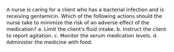 A nurse is caring for a client who has a bacterial infection and is receiving gentamicin. Which of the following actions should the nurse take to minimize the risk of an adverse effect of the medication? a. Limit the client's fluid intake. b. Instruct the client to report agitation. c. Monitor the serum medication levels. d. Administer the medicine with food.