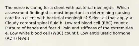 The nurse is caring for a client with bacterial meningitis. Which assessment finding(s) is most important in determining nursing care for a client with bacterial meningitis? Select all that apply. a. Cloudy cerebral spinal fluid b. Low red blood cell (RBC) count c. Purpura of hands and feet d. Pain and stiffness of the extremities e. Low white blood cell (WBC) count f. Low antidiuretic hormone (ADH) levels