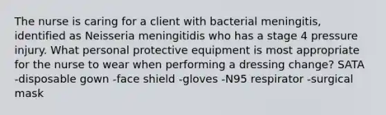 The nurse is caring for a client with bacterial meningitis, identified as Neisseria meningitidis who has a stage 4 pressure injury. What personal protective equipment is most appropriate for the nurse to wear when performing a dressing change? SATA -disposable gown -face shield -gloves -N95 respirator -surgical mask