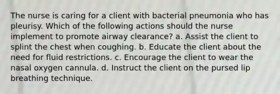 The nurse is caring for a client with bacterial pneumonia who has pleurisy. Which of the following actions should the nurse implement to promote airway clearance? a. Assist the client to splint the chest when coughing. b. Educate the client about the need for fluid restrictions. c. Encourage the client to wear the nasal oxygen cannula. d. Instruct the client on the pursed lip breathing technique.