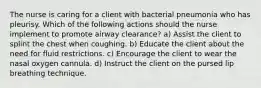 The nurse is caring for a client with bacterial pneumonia who has pleurisy. Which of the following actions should the nurse implement to promote airway clearance? a) Assist the client to splint the chest when coughing. b) Educate the client about the need for fluid restrictions. c) Encourage the client to wear the nasal oxygen cannula. d) Instruct the client on the pursed lip breathing technique.