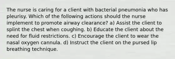 The nurse is caring for a client with bacterial pneumonia who has pleurisy. Which of the following actions should the nurse implement to promote airway clearance? a) Assist the client to splint the chest when coughing. b) Educate the client about the need for fluid restrictions. c) Encourage the client to wear the nasal oxygen cannula. d) Instruct the client on the pursed lip breathing technique.