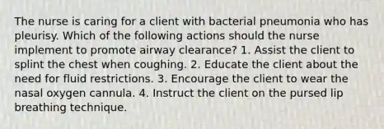 The nurse is caring for a client with bacterial pneumonia who has pleurisy. Which of the following actions should the nurse implement to promote airway clearance? 1. Assist the client to splint the chest when coughing. 2. Educate the client about the need for fluid restrictions. 3. Encourage the client to wear the nasal oxygen cannula. 4. Instruct the client on the pursed lip breathing technique.