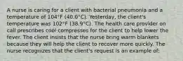 A nurse is caring for a client with bacterial pneumonia and a temperature of 104°F (40.0°C). Yesterday, the client's temperature was 102°F (38.9°C). The health care provider on call prescribes cool compresses for the client to help lower the fever. The client insists that the nurse bring warm blankets because they will help the client to recover more quickly. The nurse recognizes that the client's request is an example of: