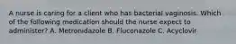 A nurse is caring for a client who has bacterial vaginosis. Which of the following medication should the nurse expect to administer? A. Metronidazole B. Fluconazole C. Acyclovir