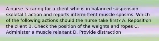 A nurse is caring for a client who is in balanced suspension skeletal traction and reports intermittent muscle spasms. Which of the following actions should the nurse take first? A. Reposition the client B. Check the position of the weights and ropes C. Administer a muscle relaxant D. Provide distraction