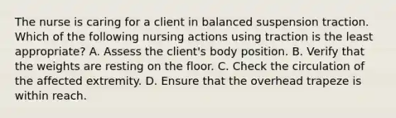 The nurse is caring for a client in balanced suspension traction. Which of the following nursing actions using traction is the least appropriate? A. Assess the client's body position. B. Verify that the weights are resting on the floor. C. Check the circulation of the affected extremity. D. Ensure that the overhead trapeze is within reach.