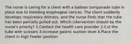 The nurse is caring for a client with a balloon tamponade tube in place due to bleeding esophageal varices. The client suddenly develops respiratory distress, and the nurse finds that the tube has been partially pulled out. Which intervention should be the nurse's priority? 1.Contact the health care provider 2.Cut the tube with scissors 3.Increase gastric suction level 4.Place the client in high Fowler position