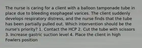 The nurse is caring for a client with a balloon tamponade tube in place due to bleeding esophageal varices. The client suddenly develops respiratory distress, and the nurse finds that the tube has been partially pulled out. Which intervention should be the nurse's priority? 1. Contact the HCP 2. Cut the tube with scissors 3. Increase gastric suction level 4. Place the client in high Fowlers position