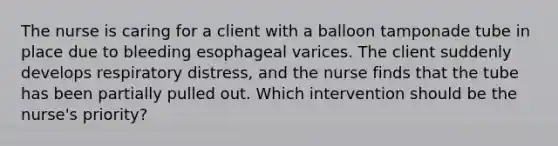 The nurse is caring for a client with a balloon tamponade tube in place due to bleeding esophageal varices. The client suddenly develops respiratory distress, and the nurse finds that the tube has been partially pulled out. Which intervention should be the nurse's priority?