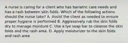 A nurse is caring for a client who has bariatric care needs and has a rash between skin folds. Which of the following actions should the nurse take? A. Assist the client as needed to ensure proper hygiene is performed B. Aggressively rub the skin folds dry to manage moisture C. Use a lye soap bar to cleanse the skin folds and the rash area. D. Apply moisturizer to the skin folds and rash area