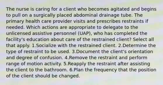 The nurse is caring for a client who becomes agitated and begins to pull on a surgically placed abdominal drainage tube. The primary health care provider visits and prescribes restraints if needed. Which actions are appropriate to delegate to the unlicensed assistive personnel (UAP), who has completed the facility's education about care of the restrained client? Select all that apply. 1.Socialize with the restrained client. 2.Determine the type of restraint to be used. 3.Document the client's orientation and degree of confusion. 4.Remove the restraint and perform range of motion activity. 5.Reapply the restraint after assisting the client to the bathroom. 6.Plan the frequency that the position of the client should be changed.