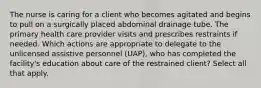 The nurse is caring for a client who becomes agitated and begins to pull on a surgically placed abdominal drainage tube. The primary health care provider visits and prescribes restraints if needed. Which actions are appropriate to delegate to the unlicensed assistive personnel (UAP), who has completed the facility's education about care of the restrained client? Select all that apply.