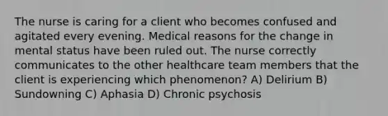 The nurse is caring for a client who becomes confused and agitated every evening. Medical reasons for the change in mental status have been ruled out. The nurse correctly communicates to the other healthcare team members that the client is experiencing which phenomenon? A) Delirium B) Sundowning C) Aphasia D) Chronic psychosis